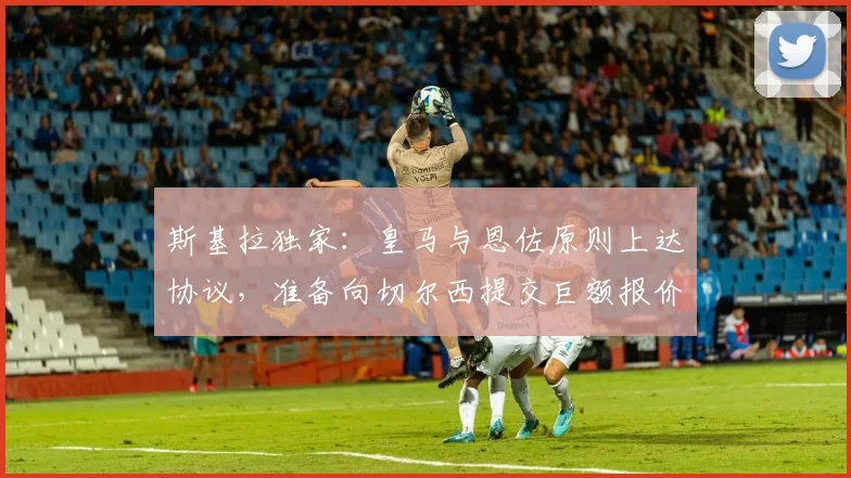 斯基拉独家：皇马与恩佐原则上达协议，准备向切尔西提交巨额报价