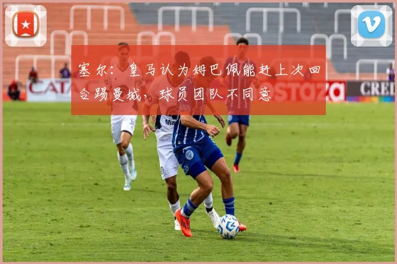 塞尔：皇马认为姆巴佩能赶上次回合踢曼城，球员团队不同意